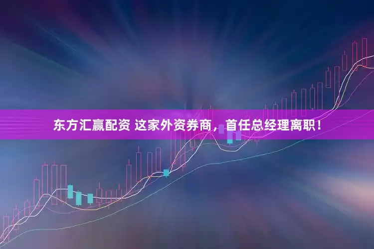东方汇赢配资 这家外资券商，首任总经理离职！