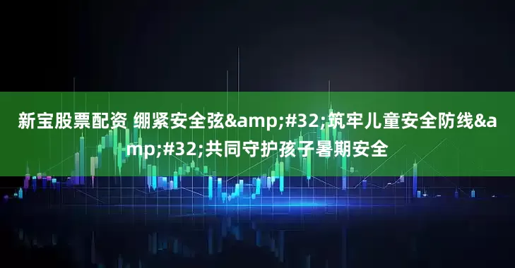 新宝股票配资 绷紧安全弦&#32;筑牢儿童安全防线&#32;共同守护孩子暑期安全