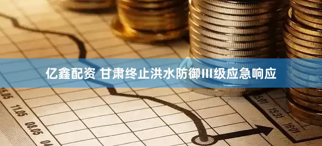 亿鑫配资 甘肃终止洪水防御Ⅲ级应急响应