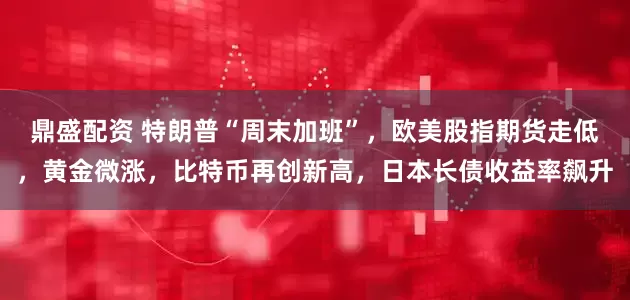 鼎盛配资 特朗普“周末加班”，欧美股指期货走低，黄金微涨，比特币再创新高，日本长债收益率飙升