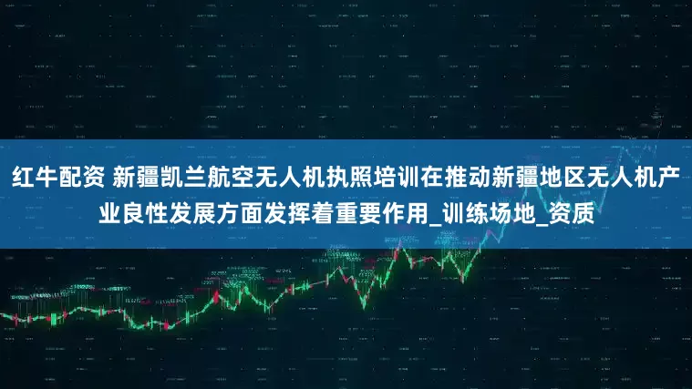 红牛配资 新疆凯兰航空无人机执照培训在推动新疆地区无人机产业良性发展方面发挥着重要作用_训练场地_资质