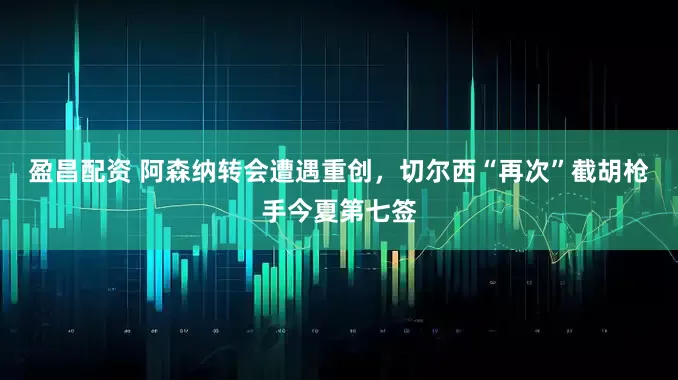 盈昌配资 阿森纳转会遭遇重创，切尔西“再次”截胡枪手今夏第七签
