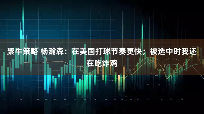 聚牛策略 杨瀚森：在美国打球节奏更快；被选中时我还在吃炸鸡