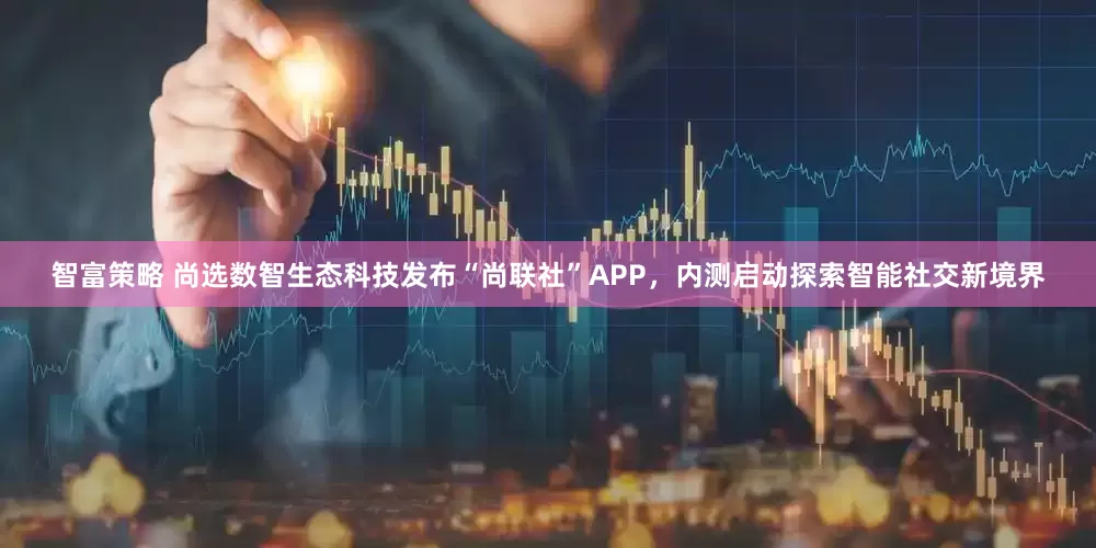 智富策略 尚选数智生态科技发布“尚联社”APP，内测启动探索智能社交新境界