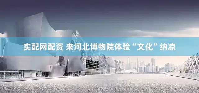 实配网配资 来河北博物院体验“文化”纳凉