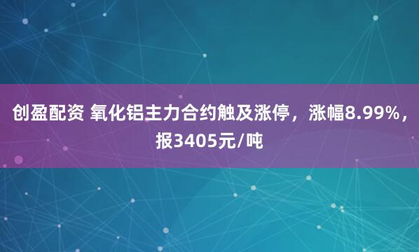 创盈配资 氧化铝主力合约触及涨停，涨幅8.99%，报3405元/吨