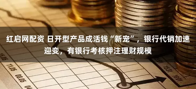 红启网配资 日开型产品成活钱“新宠”，银行代销加速迎变，有银行考核押注理财规模
