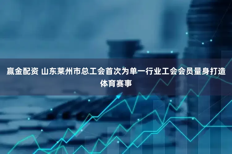赢金配资 山东莱州市总工会首次为单一行业工会会员量身打造体育赛事