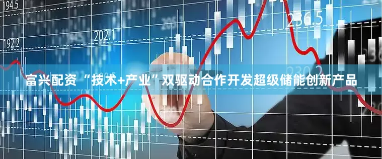 富兴配资 “技术+产业”双驱动合作开发超级储能创新产品