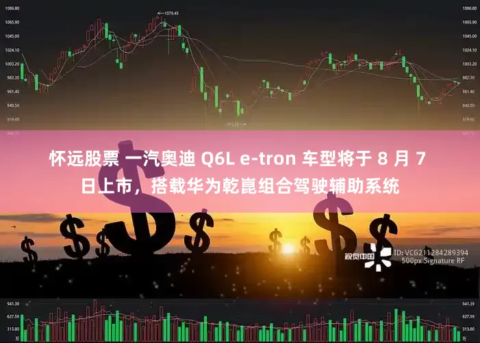 怀远股票 一汽奥迪 Q6L e-tron 车型将于 8 月 7 日上市，搭载华为乾崑组合驾驶辅助系统