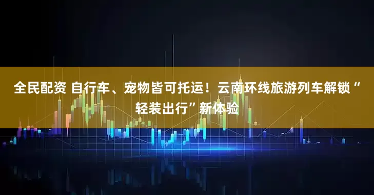 全民配资 自行车、宠物皆可托运！云南环线旅游列车解锁“轻装出行”新体验