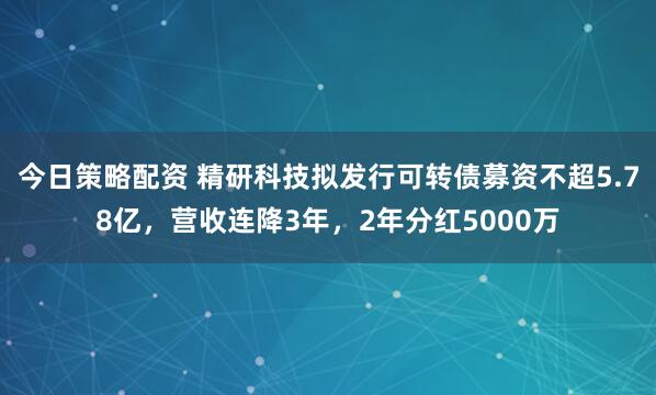 今日策略配资 精研科技拟发行可转债募资不超5.78亿，营收连降3年，2年分红5000万