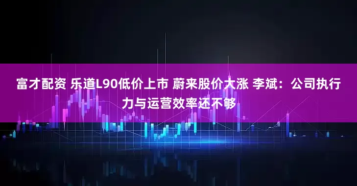 富才配资 乐道L90低价上市 蔚来股价大涨 李斌：公司执行力与运营效率还不够