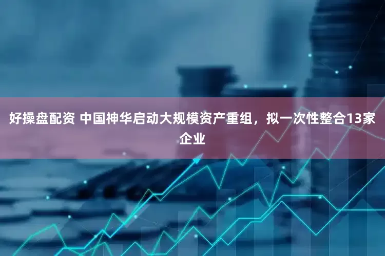 好操盘配资 中国神华启动大规模资产重组，拟一次性整合13家企业